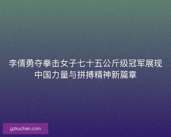 李倩勇夺拳击女子七十五公斤级冠军展现中国力量与拼搏精神新篇章