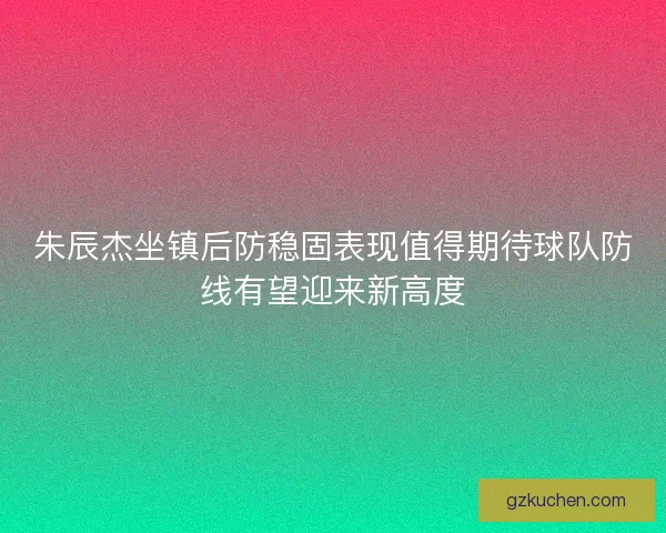 朱辰杰坐镇后防稳固表现值得期待球队防线有望迎来新高度
