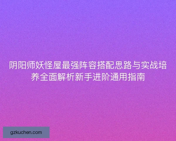 阴阳师妖怪屋最强阵容搭配思路与实战培养全面解析新手进阶通用指南